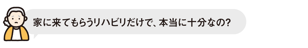 家に来てもらうリハビリだけで、本当に十分なの？